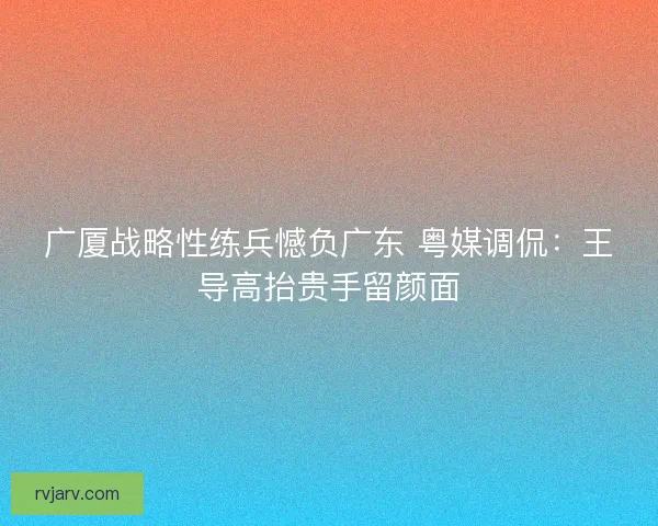 广厦战略性练兵憾负广东 粤媒调侃：王导高抬贵手留颜面