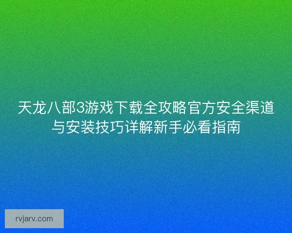 天龙八部3游戏下载全攻略官方安全渠道与安装技巧详解新手必看指南