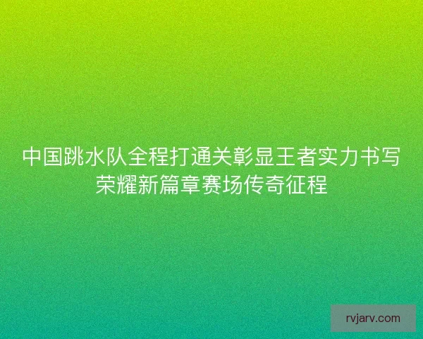 中国跳水队全程打通关彰显王者实力书写荣耀新篇章赛场传奇征程