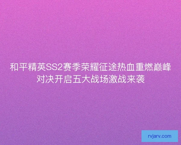 和平精英SS2赛季荣耀征途热血重燃巅峰对决开启五大战场激战来袭