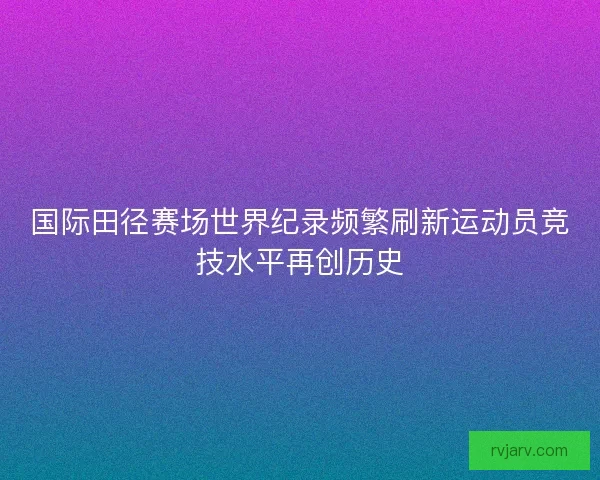 国际田径赛场世界纪录频繁刷新运动员竞技水平再创历史