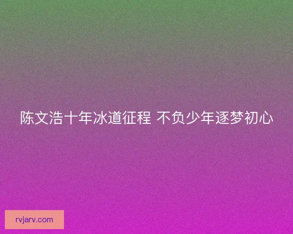 陈文浩十年冰道征程 不负少年逐梦初心
