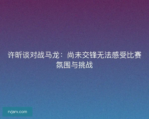 许昕谈对战马龙：尚未交锋无法感受比赛氛围与挑战