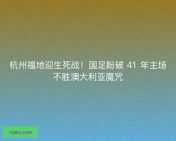 杭州福地迎生死战！国足盼破 41 年主场不胜澳大利亚魔咒