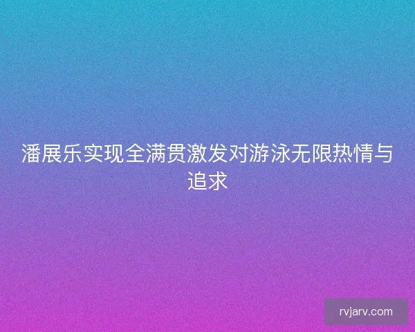 潘展乐实现全满贯激发对游泳无限热情与追求