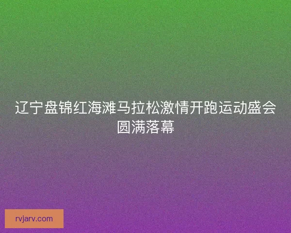 辽宁盘锦红海滩马拉松激情开跑运动盛会圆满落幕