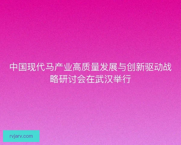 中国现代马产业高质量发展与创新驱动战略研讨会在武汉举行