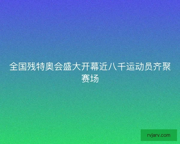 全国残特奥会盛大开幕近八千运动员齐聚赛场