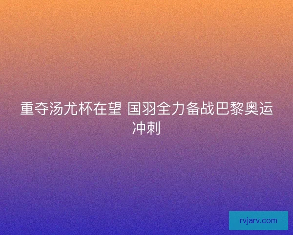 重夺汤尤杯在望 国羽全力备战巴黎奥运冲刺