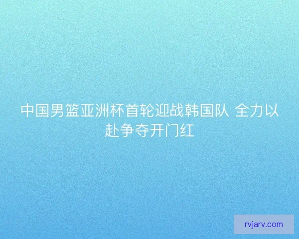 中国男篮亚洲杯首轮迎战韩国队 全力以赴争夺开门红