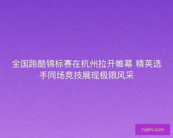 全国跑酷锦标赛在杭州拉开帷幕 精英选手同场竞技展现极限风采