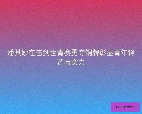 潘其妙在击剑世青赛勇夺铜牌彰显青年锋芒与实力