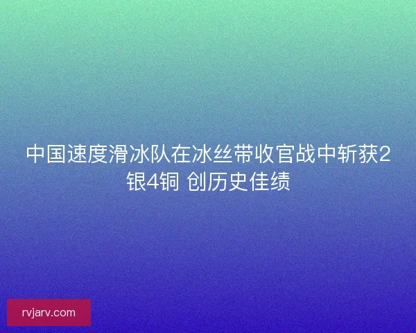 中国速度滑冰队在冰丝带收官战中斩获2银4铜 创历史佳绩